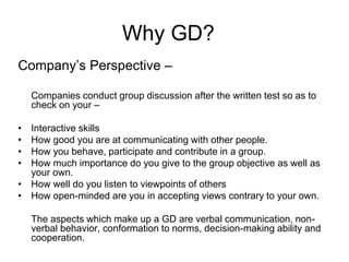 Why GD? 
Company’s Perspective – 
Companies conduct group discussion after the written test so as to 
check on your – 
• Interactive skills 
• How good you are at communicating with other people. 
• How you behave, participate and contribute in a group. 
• How much importance do you give to the group objective as well as 
your own. 
• How well do you listen to viewpoints of others 
• How open-minded are you in accepting views contrary to your own. 
The aspects which make up a GD are verbal communication, non-verbal 
behavior, conformation to norms, decision-making ability and 
cooperation. 
 