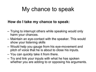 My chance to speak 
How do I take my chance to speak: 
– Trying to interrupt others while speaking would only 
harm your chances. 
– Maintain an eye-contact with the speaker. This would 
show your listening skills 
– Would help you gauge from his eye-movement and 
pitch of voice that he is about to close his inputs. 
– You can quickly take it from there. 
– Try and link your inputs with what he has spoken 
whether you are adding to or opposing his arguments. 
 