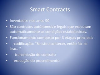 Smart Contracts
• Inventados nos anos 90
• São contratos autónomos e legais que executam
automaticamente as condições estabelecidas.
• Funcionamento composto por 3 étapas principais
• -codificação: “Se isto acontecer, então faz-se
isso.. “
• - transmissão do contrato
• -execução do procedimento
 
