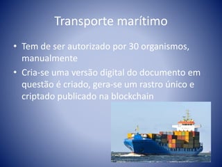 Transporte marítimo
• Tem de ser autorizado por 30 organismos,
manualmente
• Cria-se uma versão digital do documento em
questão é criado, gera-se um rastro único e
criptado publicado na blockchain
 