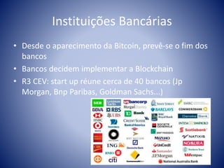 Instituições Bancárias
• Desde o aparecimento da Bitcoin, prevê-se o fim dos
bancos
• Bancos decidem implementar a Blockchain
• R3 CEV: start up réune cerca de 40 bancos (Jp
Morgan, Bnp Paribas, Goldman Sachs...)
 