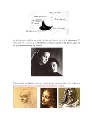 La técnica que combina las luces con las sombras se denomina claroscuro. El
claroscuro no es más que la sensación de volumen producido por el juego de
luz y de sombra sobre los objetos.
Antiguamente se utilizaba como un estudio previo para dar color a las pinturas y
para el estudio minucioso en los pliegues de vestiduras o ropas.
 