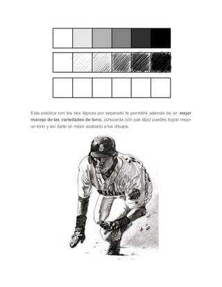 Esta práctica con los tres lápices por separado te permitirá además de un mejor
manejo de las variedades de tono, conocerás con que lápiz puedes lograr mejor
un tono y así darle un mejor acabado a tus dibujos.
 