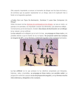 Otro aspecto importante a conocer al momento de dibujar son los tipos de luces y
de sombras que se pueden representar en un dibujo, esto te lo explicaré más a
fondo en el siguiente apartado.
¿Cuáles Son Los Tipos De Iluminación, Sombras Y Luces Que Componen Un
Dibujo?
Antes de pasar con las técnicas de sombreado en los dibujos; ya sea un rostro, un
paisaje o en animales; es importante conocer los elementos que debemos reflejar.
Comencemos por la iluminación. Existen dos clases de iluminación en un dibujo:
la luz natural y la luz artificial.
La luz natural es la reflejada por el sol o la luna, se propaga en línea recta y en
paralelo debido a que la fuente de luz es lejana. Se proyecta sobre los cuerpos
en ángulo de 45º y arroja formas y extensión iguales a los cuerpos iluminados.
La luz artificial es la que produce la luz eléctrica proyectada por lámparas,
linternas, velas o bombillas, se propaga en línea recta y en sentido radial. La
proyección sobre los cuerpos no es de proyección angular y arroja formas mucho
más extensas y alargadas a los cuerpos.
 