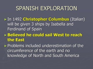 SPANISH EXPLORATION
►In 1492 Christopher Columbus (Italian)
will be given 3 ships by Isabella and
Ferdinand of Spain
►Believed he could sail West to reach
the East
►Problems included underestimation of the
circumference of the earth and no
knowledge of North and South America
 