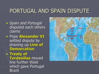 PORTUGAL AND SPAIN DISPUTE
► Spain and Portugal
disputed each others
claims
► Pope Alexander VI
settled dispute by
drawing up Line of
Demarcation
► Treaty of
Tordesillas moved
line further West
which gave Portugal
Brazil
 