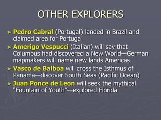 OTHER EXPLORERS
► Pedro Cabral (Portugal) landed in Brazil and
claimed area for Portugal
► Amerigo Vespucci (Italian) will say that
Columbus had discovered a New World—German
mapmakers will name new lands Americas
► Vasco de Balboa will cross the Isthmus of
Panama—discover South Seas (Pacific Ocean)
► Juan Ponce de Leon will seek the mythical
“Fountain of Youth”—explored Florida
 