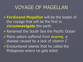 VOYAGE OF MAGELLAN
►Ferdinand Magellan will be the leader of
the voyage that will be the first to
circumnavigate the earth
►Renamed the South Sea the Pacific Ocean
►Many sailors suffered from scurvy, a
disease caused by a lack of vitamin C
►Encountered islands that he called the
Philippines where he gets killed
 
