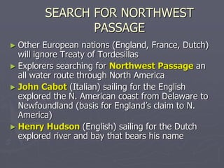 SEARCH FOR NORTHWEST
PASSAGE
► Other European nations (England, France, Dutch)
will ignore Treaty of Tordesillas
► Explorers searching for Northwest Passage an
all water route through North America
► John Cabot (Italian) sailing for the English
explored the N. American coast from Delaware to
Newfoundland (basis for England’s claim to N.
America)
► Henry Hudson (English) sailing for the Dutch
explored river and bay that bears his name
 