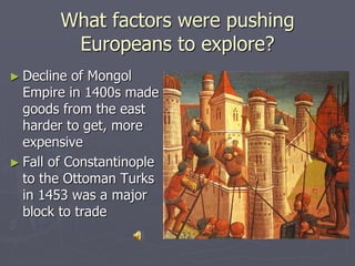 What factors were pushing
Europeans to explore?
► Decline of Mongol
Empire in 1400s made
goods from the east
harder to get, more
expensive
► Fall of Constantinople
to the Ottoman Turks
in 1453 was a major
block to trade
 