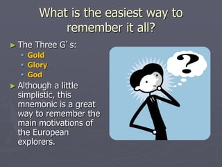 What is the easiest way to
remember it all?
► The Three G’s:
 Gold
 Glory
 God
► Although a little
simplistic, this
mnemonic is a great
way to remember the
main motivations of
the European
explorers.
 