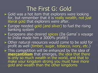 The First G: Gold
► Gold was a hot item that explorers were looking
for, but remember that it is really wealth, not just
literal gold that explorers were after.
► Europe needed gold (and silver) to fuel the rising
banking system
► Europeans also desired spices (Da Gama’s voyage
to India made him a 3000% profit!)
► Other natural resources would come to be sold for
profit as well (timber, sugar, tobacco, ivory, etc.)
► This competition will be enhanced by the idea of
mercantilism that emerges, the idea that there
is only so much wealth in the world, and that to
make your kingdom strong you must have more
gold and wealth than the other kingdoms
 
