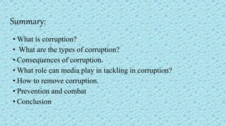 Summary:
• What is corruption?
• What are the types of corruption?
• Consequences of corruption.
• What role can media play in tackling in corruption?
• How to remove corruption.
• Prevention and combat
• Conclusion
 