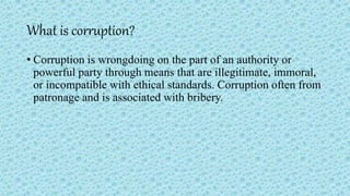 What is corruption?
• Corruption is wrongdoing on the part of an authority or
powerful party through means that are illegitimate, immoral,
or incompatible with ethical standards. Corruption often from
patronage and is associated with bribery.
 