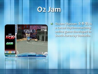 O2 Jam
O2Jam (Korean: 오투잼) is
a casual rhythm-matching
online game developed in
South Korea by O2Media.
 