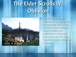 The Elder Scrolls IV:
Oblivion
The Elder Scrolls IV:
Oblivion is a single-player
role-playing video game
developed by Bethesda
Game Studios and
published by Bethesda
Softworks and the Take-
Two Interactive subsidiary
2K Games.
 