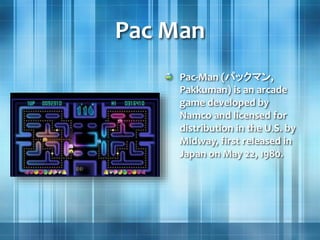 Pac Man
Pac-Man (パックマン,
Pakkuman) is an arcade
game developed by
Namco and licensed for
distribution in the U.S. by
Midway, first released in
Japan on May 22, 1980.
 