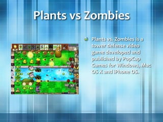 Plants vs Zombies
Plants vs. Zombies is a
tower defense video
game developed and
published by PopCap
Games for Windows, Mac
OS X and iPhone OS.
 