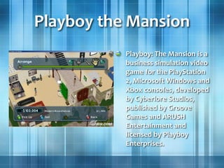 Playboy the Mansion
Playboy: The Mansion is a
business simulation video
game for the PlayStation
2, Microsoft Windows and
Xbox consoles, developed
by Cyberlore Studios,
published by Groove
Games and ARUSH
Entertainment and
licensed by Playboy
Enterprises.
 