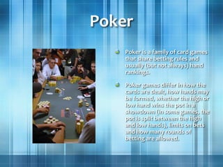 Poker
Poker is a family of card games
that share betting rules and
usually (but not always) hand
rankings.
Poker games differ in how the
cards are dealt, how hands may
be formed, whether the high or
low hand wins the pot in a
showdown (in some games, the
pot is split between the high
and low hands), limits on bets
and how many rounds of
betting are allowed.
 