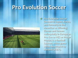 Pro Evolution Soccer
Pro Evolution Soccer
(known in Japan, Korea,
and formerly in the
Americas as Winning
Eleven and known
colloquially in Europe as
Pro Evo or PES or Pro or
Protje) is a football
(soccer) video game
series developed by
Konami (KCET).
 