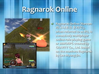 Ragnarok Online
Ragnarok Online (Korean:
라그나로크 온라인),
often referred to as RO, is
a massively multiplayer
online role-playing game
or MMORPG created by
GRAVITY Co., Ltd. based
on the manhwa Ragnarok
by Lee Myung-jin.
 