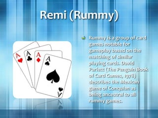 Remi (Rummy)
Rummy is a group of card
games notable for
gameplay based on the
matching of similar
playing cards. David
Parlett (The Penguin Book
of Card Games, 1978)
describes the Mexican
game of Conquian as
being ancestral to all
rummy games.
 