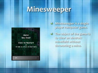 Minesweeper
Minesweeper is a single-
player computer game.
The object of the game is
to clear an abstract
minefield without
detonating a mine.
 
