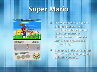 Super Mario
The Mario series is a series
of highly popular and
acclaimed video games by
Nintendo, featuring
Nintendo's mascot Mario
and, in many games, his
brother Luigi.
Gameplay in the series often
centers around jumping and
defeating enemies.
 