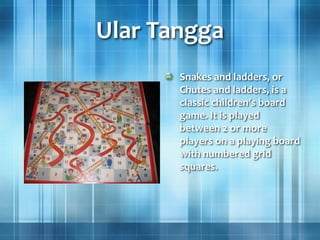 Ular Tangga
Snakes and ladders, or
Chutes and ladders, is a
classic children's board
game. It is played
between 2 or more
players on a playing board
with numbered grid
squares.
 