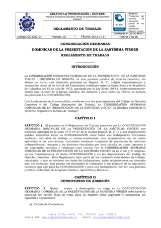 COLEGIO LA PRESENTACIÓN – DUITAMA                                            Alcance:
                    “Hacia la Excelencia Educativa Desde Un Aprendizaje Corporativo                  Prestación del
                                                Solidario”                                           servicio     de
                                                                                                     educación
                                                                                                     formal en los
                                                                                                     niveles
                           REGLAMENTO DE TRABAJO                                                     preescolar,
                                                                                                     básica y media.
                                                                                      Certificado N° CO- SC 4510-1
Código: GD-D0C-04         Versión: 02                  FECHA: 2012-01-31                   Página 1 de 26

                                  CONGREGACIÓN HERMANAS
          DOMINICAS DE LA PRESENTACIÓN DE LA SANTÍSIMA VIRGEN
                                   REGLAMENTO DE TRABAJO
                                                 ____________
                                             INTRODUCCIÓN

     La CONGREGACIÓN HERMANAS DOMINICAS DE LA PRESENTACIÓN DE LA SANTÍSIMA
     VIRGEN - PROVINCIA DE BOGOTÁ, es una persona jurídica de derecho canónico, sin
     ánimo de lucro, con domicilio principal en Bogotá, D. C., erigida canónicamente y
     reconocida como tal en virtud del Concordato celebrado entre la Santa Sede y la República
     de Colombia del 12 de julio de 1973, aprobado por la Ley 20 de 1974 y, consecuentemente,
     siendo una entidad de la Iglesia Católica. En adelante y para todos los efectos se llamará
     simplemente LA CONGREGACIÓN.

     Con fundamento en lo antes dicho, conforme con las prescripciones del Código de Derecho
     Canónico y del Código Sustantivo del Trabajo, La CONGREGACIÓN HERMANAS
     DOMINICAS DE LA PRESENTACIÓN DE LA SANTÍSIMA VIRGEN ha decidido establecer el
     presente Reglamento Interno de Trabajo:

                                                 CAPÍTULO I

     ARTÍCULO 1. El presente es el Reglamento de Trabajo prescrito por La CONGREGACIÓN
     HERMANAS DOMINICAS DE LA PRESENTACIÓN DE LA SANTÍSIMA VIRGEN, con
     domicilio principal en la Calle 19 # 19-27 de la ciudad Bogotá, D. C., y a sus disposiciones
     quedan sometidos tanto La CONGREGACIÓN como todos sus trabajadores vinculados
     mediante contratos de trabajo y, consecuentemente, sus disposiciones no les serán
     aplicables a los contratistas vinculados mediante contratos de prestación de servicios
     independientes, tampoco a los docentes vinculados por hora cátedra así como tampoco a
     las aspirantes, novicias y religiosas cuyo vínculo con la CONGREGACIÓN HERMANAS
     DOMINICAS DE LA PRESENTACIÓN DE LA SANTÍSIMA VIRGEN en su credo y fé religiosa,
     en las Constituciones de dicha CONGREGACIÓN y en las disposiciones del Código de
     Derecho Canónico . Este Reglamento hace parte de los contratos individuales de trabajo,
     celebrados o que se celebren con todos los trabajadores, salvo estipulaciones en contrario
     que, sin embargo, solo podrán ser favorables al trabajador y sin perjuicio de la legislación
     canónica que rige para La CONGREGACIÓN y para sus trabajadores, por ser una persona
     jurídica confesional de la Iglesia Católica, Apostólica y Romana.

                                        CAPÍTULO II
                                  CONDICIONES DE ADMISIÓN

     ARTÍCULO 2. Quien            aspire a desempeñar un cargo en La CONGREGACIÓN
     HERMANAS DOMINICAS DE LA PRESENTACIÓN DE LA SANTÍSIMA VIRGEN debe hacer la
     solicitud por escrito (hoja de vida) para su registro como aspirante y acompañar los
     siguientes documentos:

        a) Cédula de Ciudadanía.


                      Calle 18 No. 04-61 Tel: 7602559 fax: 7623215
     Página WEB: www.colpreduitama.edu.co   Email: colpreduitama@hotmail.com
 