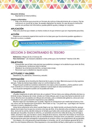 10
Educación Artística
•	 Representa la historia bíblica.
Lengua e Informática
•	 Pide a los alumnos que anuncien en formato de noticia el descubrimiento de un tesoro. Fija las
noticias en un mural de la clase. Se pueden digitalizar los textos. En caso de que la institución
cuente con profesor de Informática, puedes pedirle ayuda y trabajar en conjunto.
APLICACIÓN
Pide a los alumnos que relaten un hecho vivido en el que sintieron que son importantes para Dios.
ACCIÓN
Organiza un momento especial de oración en la clase para que los alumnos puedan agradecer a
Dios por su amor y cuidado.
_ _ _ _ _ _ _ _ _ _ _ _ _ _ _ _ _ _ _ _ _ _ _ _ _ _ _ _ _ _ _ _ _ _ _ _ _ _ _ _ _ _ _ _ _ _ _ _ _ _ _ _ _ _ _ _ _ _ _ _ _ _
LECCIÓN 3: ENCONTRANDO EL TESORO
Referencia: 2 Reyes 22-23; 2 Crónicas 34.
Para memorizar: “¡Es necesario obedecer a Dios antes que a los hombres!” Hechos 5:29, NVI.
OBJETIVOS
•	 Comprender que el bien más precioso que podemos conseguir es la sabiduría que viene de Dios;
si la obtenemos, tendremos todo lo demás;
•	 Obedecer las orientaciones de Dios, aunque exija coraje;
•	 Reconocer que la obediencia requiere acción.
ACTITUDES Y VALORES
Obediencia, fe, adoración, reverencia y estudio.
MOTIVACIÓN
Trae un ejemplar de la Constitución Nacional de tu país a la clase. Menciona que es la ley suprema
del país. Todas las demás leyes deben estar en conformidad con ella.
Pregunta qué sucedería si existiera solamente una copia y esta se perdiera. ¿Cómo podrían conti-
nuar viviendo en el marco de la justicia y elaborar nuevas leyes sin esta Constitución?
Una situación semejante sucedió con el pueblo de Israel.
DESARROLLO
¿Puedes imaginarte el salón del trono de un palacio? Tal vez tiene una costosa alfombra de lana cu-
briendo el piso, lámparas de cristal, vitrales con lindos dibujos, pero lo que más llama la atención es el
trono. Muchos eran esculpidos con dibujos de animales, aves o símbolos del gobierno, otros aún eran
revestidos en oro, para transmitir imponencia a los súbditos.
Muchos reyes son recordados por su poder. Algunos lo consiguieron por medio de la fuerza y tira-
nía; otros, por las riquezas que acumularon. Pero hubo un rey —un joven rey— que llegó a ser recono-
cido por su amor y obediencia a Dios.
Josías tenía solamente ocho años cuando llegó a ser rey. Habrá tenido una buena familia, porque
desde el principio hizo lo que era correcto a los ojos de Dios. A los dieciséis años entregó su corazón a
Dios. Cerca de los veinte, decidió restaurar el templo que había sido construido por Salomón y aban-
donado por el pueblo. Durante la reforma, un sacerdote encontró los rollos de la ley y los entregó a
Safán, secretario real, que los llevó a Josías. Después de la lectura, Josías lloró de tristeza al reconocer
cuánto se habían olvidado de Dios y de sus mandamientos. Entonces tomó una decisión: convocó a to-
das las personas para que entregaran nuevamente el corazón a Dios y se arrepintieran de sus pecados.
Con alegría, vio a las personas arrepintiéndose e iniciando, con él, una limpieza general de la ciu-
dad. Era una limpieza diferente. Ellos expulsaron a los sacerdotes de Baal y destruyeron sus ídolos e
Somos el tesoro del Señor. Él conoce nuestra vida y nos protege.
 