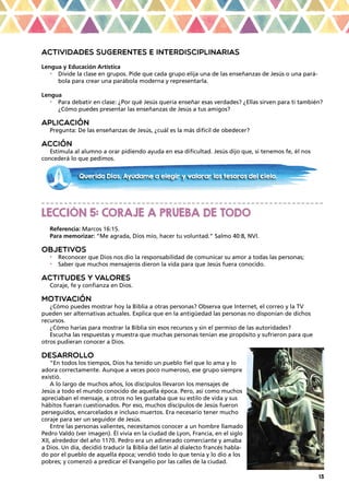 13
ACTIVIDADES SUGERENTES E INTERDISCIPLINARIAS
Lengua y Educación Artística
•	 Divide la clase en grupos. Pide que cada grupo elija una de las enseñanzas de Jesús o una pará-
bola para crear una parábola moderna y representarla.
Lengua
•	 Para debatir en clase: ¿Por qué Jesús quería enseñar esas verdades? ¿Ellas sirven para ti también?
¿Cómo puedes presentar las enseñanzas de Jesús a tus amigos?
APLICACIÓN
Pregunta: De las enseñanzas de Jesús, ¿cuál es la más difícil de obedecer?
ACCIÓN
Estimula al alumno a orar pidiendo ayuda en esa dificultad. Jesús dijo que, si tenemos fe, él nos
concederá lo que pedimos.
_ _ _ _ _ _ _ _ _ _ _ _ _ _ _ _ _ _ _ _ _ _ _ _ _ _ _ _ _ _ _ _ _ _ _ _ _ _ _ _ _ _ _ _ _ _ _ _ _ _ _ _ _ _ _ _ _ _ _ _ _ _
LECCIÓN 5: CORAJE A PRUEBA DE TODO
Referencia: Marcos 16:15.
Para memorizar: “Me agrada, Dios mío, hacer tu voluntad.” Salmo 40:8, NVI.
OBJETIVOS
•	 Reconocer que Dios nos dio la responsabilidad de comunicar su amor a todas las personas;
•	 Saber que muchos mensajeros dieron la vida para que Jesús fuera conocido.
ACTITUDES Y VALORES
Coraje, fe y confianza en Dios.
MOTIVACIÓN
¿Cómo puedes mostrar hoy la Biblia a otras personas? Observa que Internet, el correo y la TV
pueden ser alternativas actuales. Explica que en la antigüedad las personas no disponían de dichos
recursos.
¿Cómo harías para mostrar la Biblia sin esos recursos y sin el permiso de las autoridades?
Escucha las respuestas y muestra que muchas personas tenían ese propósito y sufrieron para que
otros pudieran conocer a Dios.
DESARROLLO
“En todos los tiempos, Dios ha tenido un pueblo fiel que lo ama y lo
adora correctamente. Aunque a veces poco numeroso, ese grupo siempre
existió.
A lo largo de muchos años, los discípulos llevaron los mensajes de
Jesús a todo el mundo conocido de aquella época. Pero, así como muchos
apreciaban el mensaje, a otros no les gustaba que su estilo de vida y sus
hábitos fueran cuestionados. Por eso, muchos discípulos de Jesús fueron
perseguidos, encarcelados e incluso muertos. Era necesario tener mucho
coraje para ser un seguidor de Jesús.
Entre las personas valientes, necesitamos conocer a un hombre llamado
Pedro Valdo (ver imagen). Él vivía en la ciudad de Lyon, Francia, en el siglo
XII, alrededor del año 1170. Pedro era un adinerado comerciante y amaba
a Dios. Un día, decidió traducir la Biblia del latín al dialecto francés habla-
do por el pueblo de aquella época; vendió todo lo que tenía y lo dio a los
pobres; y comenzó a predicar el Evangelio por las calles de la ciudad.
Querido Dios. Ayúdame a elegir y valorar los tesoros del cielo.
 