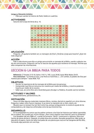 15
Lengua y Educación Artística
•	 Pide que cuenten la historia de Pedro Valdo en cuadritos.
ACTIVIDADES
Solución de la sopa de letras de p. 16.
F G U W S Z A F F M B T
B I B L I A S L A U Z R
B O L A E S C T D R A A
A S U J B F D A M I S D
L A V A L D E N S E S U
M A E S T H I R A R O J
F R A N C I A T U O S O
Q E D F G Y S Z A N S S
Ñ U I L O P F O X I A L
U Ñ P O L A S D R E B C
APLICACIÓN
Pregunta: ¿Te gustaría también ser un mensajero de Dios? ¿Tendrías coraje para hacerlo? ¿Qué mé-
todo elegirías?
ACCIÓN
Pide a cada alumno que elija un amigo para enviarle un mensaje de la Biblia, usando cualquier me-
dio de comunicación. Pregunta cuál fue la reacción de aquellos que recibieron el mensaje. Permite que
ellos compartan las informaciones.
_ _ _ _ _ _ _ _ _ _ _ _ _ _ _ _ _ _ _ _ _ _ _ _ _ _ _ _ _ _ _ _ _ _ _ _ _ _ _ _ _ _ _ _ _ _ _ _ _ _ _ _ _ _ _ _ _ _ _ _ _ _
LECCIÓN 6: LA BIBLIA PARA TODOS
Referencia: 2 Timoteo 3:15-16; Salmo 119:11 y 105; Lucas 24:45; Isaías 40:8; Mateo 24:35.
Para memorizar: “La hierba se seca, y las flores se marchitan, […] En cambio, la palabra de Dios per-
manece para siempre.” Isaías 40:8, TLA.
OBJETIVOS
•	 Percibir la importancia de los mensajes de la Biblia para las personas;
•	 Comprender que Dios se comunica con nosotros por medio de la Biblia, y nosotros podemos
hacerlo por medio de la oración;
•	 Saber que, así como Dios usó a Gutenberg para divulgar su Palabra, él puede usarnos también.
ACTITUDES Y VALORES
Desprendimiento, perseverancia y fe.
MOTIVACIÓN
Lleva a la clase algunos materiales impresos (libros, revistas, diarios) en español y en otros idiomas.
Pregunta si saben cómo fueron impresos. Si ya vieron la impresión de un libro, diario, etc.
Muestra que no siempre fue tan fácil como hoy, porque antiguamente no existía la ayuda de las
computadoras y de máquinas sofisticadas como las que tenemos hoy.
DESARROLLO
En la antigüedad era común que los padres contaran a los hijos las historias que habían aprendido
de sus padres. Eso sucedió por mucho tiempo. ¿Pero cómo registrar esas historias, para no olvidarlas?
Fue alrededor del año 3000 a.C. cuando los primeros “libros” comenzaron a aparecer. Ellos eran
hechos de placas de barro. Después, en pieles secas de animales, llamadas pergaminos. Más tarde, se
descubrió el papiro, hecho de tallos trenzados de una planta que crecía en las márgenes del Río Nilo,
formando algo parecido con una hoja.
 