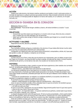 19
ACCIÓN
Sugiere que cada alumno, de manera creativa, produzca una tarjeta, e-mail o carta para enviar un
mensaje de esperanza a cualquier persona que pueda encontrar. Deja anotado la dirección de la escue-
la como contacto. El mensaje puede ser dejado en el banco de la plaza, en un colectivo, en el super-
mercado, etc.
_ _ _ _ _ _ _ _ _ _ _ _ _ _ _ _ _ _ _ _ _ _ _ _ _ _ _ _ _ _ _ _ _ _ _ _ _ _ _ _ _ _ _ _ _ _ _ _ _ _ _ _ _ _ _ _ _ _ _ _ _ _
LECCIÓN 8: GUARDA EN EL CORAZÓN
Referencia: Mateo 6:19-21.
Para memorizar: “Pues donde tengan ustedes su tesoro, allí estará también su corazón.” Lucas
12:34, NVI.
OBJETIVOS
•	 Comprender que Dios espera que tengamos un corazón como el suyo, lleno de amor, compren-
sión y respeto por las cosas sagradas y por las personas;
•	 Saber que cuando Jesús venga, él llevará consigo a aquellos que tengan en su corazón los verda-
deros tesoros.
ACTITUDES Y VALORES
Dependencia de Dios, decisión y fidelidad.
MOTIVACIÓN
Trae monedas y billetes antiguos y muéstralos a los alumnos. Di que todos ellos tenían mucho valor,
pero que hoy son apreciados solamente por coleccionistas.
Compáralos con objetos de valor que usamos ahora (automóvil, computadora, celular, etc.) que pue-
den perder su valor, ser robados o romperse con el tiempo.
DESARROLLO
Cuando estuvo en la Tierra, Jesús dijo que los tesoros son importantes, pero no deben ocupar el pri-
mer lugar en el corazón. Las cosas de valor se echan a perder, los ladrones las roban e incluso nosotros
cambiamos de opinión y no les damos más valor. Eso sucede con los tesoros de la Tierra.
HISTORIA
Jesús estaba reiniciando su viaje, cuando un joven de buena apariencia y bien vestido vino corriendo
hacia él. Arrodillándose delante de él le preguntó:
—Maestro bueno, ¿qué debo hacer para alcanzar la vida eterna?
Los discípulos enseguida vieron que aquel era un hombre instruido y rico. La pregunta que hizo
era muy importante y mostraba que había estado pensando en el asunto. Él había escuchado lo que
Jesús había estado enseñando y deseaba participar del reino del que el Maestro tanto hablaba. Jesús le
respondió:
—Conoces los mandamientos: no matarás; no cometerás adulterio; no acusarás a los demás con
falsedad; no engañarás; respeta a tu padre y a tu madre.
El muchacho se puso contento porque él hacía todo eso.
—Maestro, desde pequeño he guardado todos los mandamientos —dijo el joven.
Jesús vio que el muchacho amaba a Dios y deseaba hacer lo que era correcto. Vio también que po-
dría ser un gran líder de la iglesia. Entonces, dijo:
—¡Te falta tan solo una cosa!
El joven se puso feliz. Solamente una cosa le faltaba. Seguramente podría hacer lo que Jesús quería.
—¿Qué es esa cosa, Señor? Dime que lo haré.
—Te voy a decir —le respondió Jesús—. Si quieres realmente ser perfecto, vende todo lo que tienes
y dalo a los pobres. Después, ven y sígueme.
La alegría desapareció del rostro de aquel joven. Él tenía muchas propiedades. ¿Cómo podría desha-
cerse de todo aquello? ¿Sería ese el precio de la vida eterna? ¿Tendría que vivir como aquellos pesca-
dores, en la pobreza el resto de su vida? Era un precio muy alto. Cabizbajo, se alejó lentamente.
Antes de condenar al joven por su decisión, vamos a pensar un poco en nosotros mismos. ¿Qué hu-
biéramos hecho en su lugar? Tal vez Jesús nos está diciendo: “Te falta una cosa a ti”. Puede ser sinceri-
dad, bondad, capacidad para perdonar a los demás o cualquier otra dificultad que podamos tener.
 