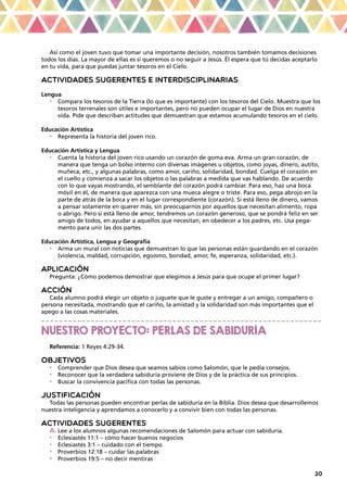 20
Así como el joven tuvo que tomar una importante decisión, nosotros también tomamos decisiones
todos los días. La mayor de ellas es si queremos o no seguir a Jesús. Él espera que tú decidas aceptarlo
en tu vida, para que puedas juntar tesoros en el Cielo.
ACTIVIDADES SUGERENTES E INTERDISCIPLINARIAS
Lengua
•	 Compara los tesoros de la Tierra (lo que es importante) con los tesoros del Cielo. Muestra que los
tesoros terrenales son útiles e importantes, pero no pueden ocupar el lugar de Dios en nuestra
vida. Pide que describan actitudes que demuestran que estamos acumulando tesoros en el cielo.
Educación Artística
•	 Representa la historia del joven rico.
Educación Artística y Lengua
•	 Cuenta la historia del joven rico usando un corazón de goma eva. Arma un gran corazón, de
manera que tenga un bolso interno con diversas imágenes u objetos, como joyas, dinero, autito,
muñeca, etc., y algunas palabras, como amor, cariño, solidaridad, bondad. Cuelga el corazón en
el cuello y comienza a sacar los objetos o las palabras a medida que vas hablando. De acuerdo
con lo que vayas mostrando, el semblante del corazón podrá cambiar. Para eso, haz una boca
móvil en él, de manera que aparezca con una mueca alegre o triste. Para eso, pega abrojo en la
parte de atrás de la boca y en el lugar correspondiente (corazón). Si está lleno de dinero, vamos
a pensar solamente en querer más, sin preocuparnos por aquellos que necesitan alimento, ropa
o abrigo. Pero si está lleno de amor, tendremos un corazón generoso, que se pondrá feliz en ser
amigo de todos, en ayudar a aquellos que necesitan, en obedecer a los padres, etc. Usa pega-
mento para unir las dos partes.
Educación Artística, Lengua y Geografía
•	 Arma un mural con noticias que demuestran lo que las personas están guardando en el corazón
(violencia, maldad, corrupción, egoísmo, bondad, amor, fe, esperanza, solidaridad, etc.).
APLICACIÓN
Pregunta: ¿Cómo podemos demostrar que elegimos a Jesús para que ocupe el primer lugar?
ACCIÓN
Cada alumno podrá elegir un objeto o juguete que le guste y entregar a un amigo, compañero o
persona necesitada, mostrando que el cariño, la amistad y la solidaridad son más importantes que el
apego a las cosas materiales.
_ _ _ _ _ _ _ _ _ _ _ _ _ _ _ _ _ _ _ _ _ _ _ _ _ _ _ _ _ _ _ _ _ _ _ _ _ _ _ _ _ _ _ _ _ _ _ _ _ _ _ _ _ _ _ _ _ _ _ _ _ _
NUESTRO PROYECTO: PERLAS DE SABIDURÍA
Referencia: 1 Reyes 4:29-34.
OBJETIVOS
•	 Comprender que Dios desea que seamos sabios como Salomón, que le pedía consejos.
•	 Reconocer que la verdadera sabiduría proviene de Dios y de la práctica de sus principios.
•	 Buscar la convivencia pacífica con todas las personas.
JUSTIFICACIÓN
Todas las personas pueden encontrar perlas de sabiduría en la Biblia. Dios desea que desarrollemos
nuestra inteligencia y aprendamos a conocerlo y a convivir bien con todas las personas.
ACTIVIDADES SUGERENTES
a.	Lee a los alumnos algunas recomendaciones de Salomón para actuar con sabiduría.
•	 Eclesiastés 11:1 – cómo hacer buenos negocios
•	 Eclesiastés 3:1 – cuidado con el tiempo
•	 Proverbios 12:18 – cuidar las palabras
•	 Proverbios 19:5 – no decir mentiras
 