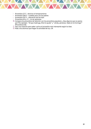 21
•	 Proverbios 27:7 – dominar el temperamento
•	 Proverbios 28:27 – cuidado para con los pobres
•	 Proverbios 29:17 – educación de los hijos
•	 Proverbios 6:9 y 11 – no ser perezoso
b.	Compara los proverbios de Salomón con los proverbios populares. ¿Hay algunos que se aseme-
jan? Por ejemplo: “Al que madruga, Dios lo ayuda” y “¡Anda, perezoso, fíjate en la hormiga!”
(Proverbios 6:6).
c.	Haz una votación para saber cuál es el proverbio más interesante según la clase.
d.	Pide a los alumnos que hagan la actividad de la p. 24.
 