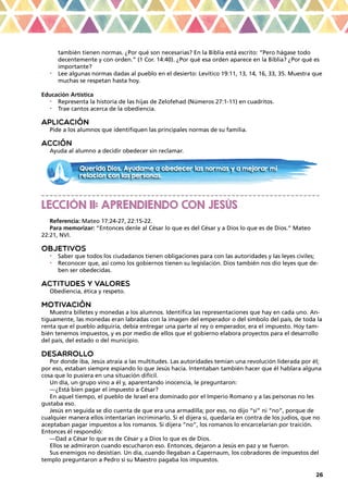 26
también tienen normas. ¿Por qué son necesarias? En la Biblia está escrito: “Pero hágase todo
decentemente y con orden.” (1 Cor. 14:40). ¿Por qué esa orden aparece en la Biblia? ¿Por qué es
importante?
•	 Lee algunas normas dadas al pueblo en el desierto: Levítico 19:11, 13, 14, 16, 33, 35. Muestra que
muchas se respetan hasta hoy.
Educación Artística
•	 Representa la historia de las hijas de Zelofehad (Números 27:1-11) en cuadritos.
•	 Trae cantos acerca de la obediencia.
APLICACIÓN
Pide a los alumnos que identifiquen las principales normas de su familia.
ACCIÓN
Ayuda al alumno a decidir obedecer sin reclamar.
_ _ _ _ _ _ _ _ _ _ _ _ _ _ _ _ _ _ _ _ _ _ _ _ _ _ _ _ _ _ _ _ _ _ _ _ _ _ _ _ _ _ _ _ _ _ _ _ _ _ _ _ _ _ _ _ _ _ _ _ _ _ _ _ _ _
LECCIÓN 11: APRENDIENDO CON JESÚS
Referencia: Mateo 17:24-27, 22:15-22.
Para memorizar: “Entonces denle al César lo que es del César y a Dios lo que es de Dios.” Mateo
22:21, NVI.
OBJETIVOS
•	 Saber que todos los ciudadanos tienen obligaciones para con las autoridades y las leyes civiles;
•	 Reconocer que, así como los gobiernos tienen su legislación. Dios también nos dio leyes que de-
ben ser obedecidas.
ACTITUDES Y VALORES
Obediencia, ética y respeto.
MOTIVACIÓN
Muestra billetes y monedas a los alumnos. Identifica las representaciones que hay en cada uno. An-
tiguamente, las monedas eran labradas con la imagen del emperador o del símbolo del país, de toda la
renta que el pueblo adquiría, debía entregar una parte al rey o emperador, era el impuesto. Hoy tam-
bién tenemos impuestos, y es por medio de ellos que el gobierno elabora proyectos para el desarrollo
del país, del estado o del municipio.
DESARROLLO
Por donde iba, Jesús atraía a las multitudes. Las autoridades temían una revolución liderada por él;
por eso, estaban siempre espiando lo que Jesús hacía. Intentaban también hacer que él hablara alguna
cosa que lo pusiera en una situación difícil.
Un día, un grupo vino a él y, aparentando inocencia, le preguntaron:
—¿Está bien pagar el impuesto a César?
En aquel tiempo, el pueblo de Israel era dominado por el Imperio Romano y a las personas no les
gustaba eso.
Jesús en seguida se dio cuenta de que era una armadilla; por eso, no dijo “sí” ni “no”, porque de
cualquier manera ellos intentarían incriminarlo. Si el dijera sí, quedaría en contra de los judíos, que no
aceptaban pagar impuestos a los romanos. Si dijera “no”, los romanos lo encarcelarían por traición.
Entonces él respondió:
—Dad a César lo que es de César y a Dios lo que es de Dios.
Ellos se admiraron cuando escucharon eso. Entonces, dejaron a Jesús en paz y se fueron.
Sus enemigos no desistían. Un día, cuando llegaban a Capernaum, los cobradores de impuestos del
templo preguntaron a Pedro si su Maestro pagaba los impuestos.
Querido Dios. Ayúdame a obedecer las normas y a mejorar mi
relación con las personas.
 