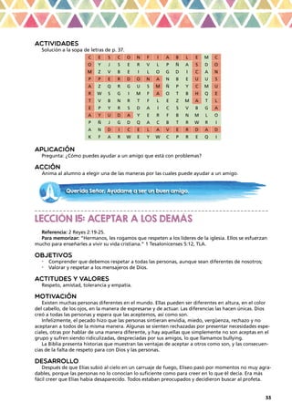 33
ACTIVIDADES
Solución a la sopa de letras de p. 37.
C E S C O N F I A B L E M C
O Y J S E R V L P Ñ A S D O
M Z V B E I L O G D I C A N
P P E R D O N A N B E U U S
A Z Q R G U S M Ñ P Y C M U
R W S G I M F A O T B H Q E
T V B N R T F L E Z M A T L
E P Y R S D A I C S V B G A
A Y U D A Y E R F B N M L O
P Ñ J G D Q A C B T R W R I
A N D I C E L A V E R D A D
K F A R W E Y W C P R E Q I
APLICACIÓN
Pregunta: ¿Cómo puedes ayudar a un amigo que está con problemas?
ACCIÓN
Anima al alumno a elegir una de las maneras por las cuales puede ayudar a un amigo.
_ _ _ _ _ _ _ _ _ _ _ _ _ _ _ _ _ _ _ _ _ _ _ _ _ _ _ _ _ _ _ _ _ _ _ _ _ _ _ _ _ _ _ _ _ _ _ _ _ _ _ _ _ _ _ _ _ _ _ _ _ _ _ _ _ _
LECCIÓN 15: ACEPTAR A LOS DEMÁS
Referencia: 2 Reyes 2:19-25.
Para memorizar: “Hermanos, les rogamos que respeten a los líderes de la iglesia. Ellos se esfuerzan
mucho para enseñarles a vivir su vida cristiana.” 1 Tesalonicenses 5:12, TLA.
OBJETIVOS
•	 Comprender que debemos respetar a todas las personas, aunque sean diferentes de nosotros;
•	 Valorar y respetar a los mensajeros de Dios.
ACTITUDES Y VALORES
Respeto, amistad, tolerancia y empatía.
MOTIVACIÓN
Existen muchas personas diferentes en el mundo. Ellas pueden ser diferentes en altura, en el color
del cabello, de los ojos, en la manera de expresarse y de actuar. Las diferencias las hacen únicas. Dios
creó a todas las personas y espera que las aceptemos, así como son.
Infelizmente, el pecado hizo que las personas sintieran envidia, miedo, vergüenza, rechazo y no
aceptaran a todos de la misma manera. Algunas se sienten rechazadas por presentar necesidades espe-
ciales, otras por hablar de una manera diferente, y hay aquellas que simplemente no son aceptas en el
grupo y sufren siendo ridiculizadas, despreciadas por sus amigos, lo que llamamos bullying.
La Biblia presenta historias que muestran las ventajas de aceptar a otros como son, y las consecuen-
cias de la falta de respeto para con Dios y las personas.
DESARROLLO
Después de que Elías subió al cielo en un carruaje de fuego, Eliseo pasó por momentos no muy agra-
dables, porque las personas no lo conocían lo suficiente como para creer en lo que él decía. Era más
fácil creer que Elías había desaparecido. Todos estaban preocupados y decidieron buscar al profeta.
Querido Señor. Ayúdame a ser un buen amigo.
 