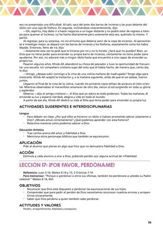 36
eso no presentaba una dificultad. Al salir, sacó del pote dos barras de incienso y las puso delante del
ídolo con una caja de fósforo. En seguida, inclinándose reverentemente, dijo:
—Oh, espíritu, hoy debo ir a hacer negocios a un lugar distante y no podré estar de regreso a tiem-
po para quemar el incienso. Lo he hecho diariamente pero solamente esta vez, quémalo tú mismo. Y
partió.
Al regresar, para su sorpresa, no vio el humo que debería venir de la copa de incienso. Al aproximar-
se e investigar mejor, se deparó con las barras de incienso y los fósforos, exactamente como los había
dejado. Entonces, lleno de ira, dijo:
—Solamente esta vez te pedí que lo hicieras por mí y no lo hiciste. ¿Será que no puedes? Bien, un
Dios que no tiene poder para encender su propia barra de incienso, ciertamente no tiene poder para
ayudarme. Por eso, no adoraré más a ningún ídolo hasta que encuentre a uno capaz de encender su
propia luz.
Pasaron algunos años. Khiok-Ah abandonó su choza de pescador y tuvo la oportunidad de frecuen-
tar una escuela. Un compañero cristiano supo del voto que él había hecho, de manera que, cierto día,
le dijo:
—Amigo, ¿deseas subir conmigo a la cima de una colina mañana de madrugada? Tengo algo para
mostrarte. Khiok-Ah aceptó la invitación y, a la mañana siguiente, antes de que el sol saliese, fueron
juntos.
Llegaron al final de la cima de la colina, cuando los primeros rayos teñían de púrpura el cielo orien-
tal. Mientras observaban el maravilloso amanecer de otro día, vieron al sol surgiendo en toda su gloria
y esplendor.
Observa —dijo el amigo cristiano—, el Dios que yo adoro es todo poderoso. Todas las mañanas, él
enciende su luz y esparce claridad, alegría y vida en todo el mundo.
A partir de ese día, Khiok-Ah dedicó su vida al Dios que tenía poder para encender su propia luz.
ACTIVIDADES SUGERENTES E INTERDISCIPLINARIAS
Lengua
•	 Para debatir en clase: ¿Por qué ellos se hicieron un ídolo si habían prometido adorar solamente a
Dios? ¿Moisés actuó correctamente? ¿Qué podemos aprender con esta historia?
•	 Relaciona maneras como podemos adorar a Dios.
Educación Artística
•	 Trae cantos acerca del amor y fidelidad a Dios.
•	 Menciona otros personajes bíblicos que también se equivocaron.
APLICACIÓN
Pide al alumno que piense en algo que hizo que no demuestra fidelidad a Dios.
ACCIÓN
Estimula a cada alumno a orar a Dios, pidiendo perdón por alguna actitud de infidelidad.
_ _ _ _ _ _ _ _ _ _ _ _ _ _ _ _ _ _ _ _ _ _ _ _ _ _ _ _ _ _ _ _ _ _ _ _ _ _ _ _ _ _ _ _ _ _ _ _ _ _ _ _ _ _ _ _ _ _ _ _ _ _ _ _ _ _
LECCIÓN 17: ¡POR FAVOR, PERDÓNAME!
Referencia: Juan 3:16; Mateo 6:14 y 15; 2 Crónicas 7:14.
Para memorizar: “Porque si perdonan a otros sus ofensas, también los perdonará a ustedes su Padre
celestial.” Mateo 6:14, NVI.
OBJETIVOS
•	 Reconocer que Dios está dispuesto a perdonar las equivocaciones de sus hijos;
•	 Comprender que para pedir el perdón de Dios necesitamos reconocer nuestros errores y arrepen-
tirnos sinceramente;
•	 Saber que Dios perdona a quien también sabe perdonar.
ACTITUDES Y VALORES
Perdón, arrepentimiento, fidelidad y compasión.
 