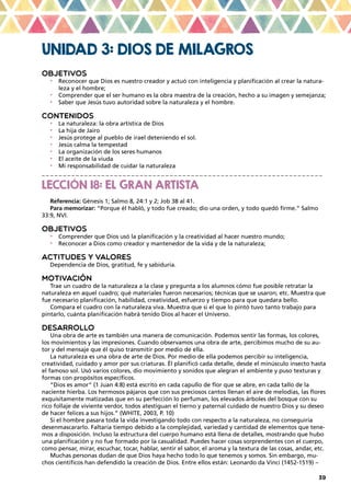 39
UNIDAD 3: DIOS DE MILAGROS
OBJETIVOS
•	 Reconocer que Dios es nuestro creador y actuó con inteligencia y planificación al crear la natura-
leza y el hombre;
•	 Comprender que el ser humano es la obra maestra de la creación, hecho a su imagen y semejanza;
•	 Saber que Jesús tuvo autoridad sobre la naturaleza y el hombre.
CONTENIDOS
•	 La naturaleza: la obra artística de Dios
•	 La hija de Jairo
•	 Jesús protege al pueblo de irael deteniendo el sol.
•	 Jesús calma la tempestad
•	 La organización de los seres humanos
•	 El aceite de la viuda
•	 Mi responsabilidad de cuidar la naturaleza
_ _ _ _ _ _ _ _ _ _ _ _ _ _ _ _ _ _ _ _ _ _ _ _ _ _ _ _ _ _ _ _ _ _ _ _ _ _ _ _ _ _ _ _ _ _ _ _ _ _ _ _ _ _ _ _ _ _ _ _ _ _ _ _ _ _
LECCIÓN 18: EL GRAN ARTISTA
Referencia: Génesis 1; Salmo 8, 24:1 y 2; Job 38 al 41.
Para memorizar: “Porque él habló, y todo fue creado; dio una orden, y todo quedó firme.” Salmo
33:9, NVI.
OBJETIVOS
•	 Comprender que Dios usó la planificación y la creatividad al hacer nuestro mundo;
•	 Reconocer a Dios como creador y mantenedor de la vida y de la naturaleza;
ACTITUDES Y VALORES
Dependencia de Dios, gratitud, fe y sabiduría.
MOTIVACIÓN
Trae un cuadro de la naturaleza a la clase y pregunta a los alumnos cómo fue posible retratar la
naturaleza en aquel cuadro; qué materiales fueron necesarios; técnicas que se usaron; etc. Muestra que
fue necesario planificación, habilidad, creatividad, esfuerzo y tiempo para que quedara bello.
Compara el cuadro con la naturaleza viva. Muestra que si el que lo pintó tuvo tanto trabajo para
pintarlo, cuánta planificación habrá tenido Dios al hacer el Universo.
DESARROLLO
Una obra de arte es también una manera de comunicación. Podemos sentir las formas, los colores,
los movimientos y las impresiones. Cuando observamos una obra de arte, percibimos mucho de su au-
tor y del mensaje que él quiso transmitir por medio de ella.
La naturaleza es una obra de arte de Dios. Por medio de ella podemos percibir su inteligencia,
creatividad, cuidado y amor por sus criaturas. Él planificó cada detalle, desde el minúsculo insecto hasta
el famoso sol. Usó varios colores, dio movimiento y sonidos que alegran el ambiente y puso texturas y
formas con propósitos específicos.
“Dios es amor” (1 Juan 4:8) está escrito en cada capullo de flor que se abre, en cada tallo de la
naciente hierba. Los hermosos pájaros que con sus preciosos cantos llenan el aire de melodías, las flores
exquisitamente matizadas que en su perfección lo perfuman, los elevados árboles del bosque con su
rico follaje de viviente verdor, todos atestiguan el tierno y paternal cuidado de nuestro Dios y su deseo
de hacer felices a sus hijos.” (WHITE, 2003, P. 10)
Si el hombre pasara toda la vida investigando todo con respecto a la naturaleza, no conseguiría
desenmascararlo. Faltaría tiempo debido a la complejidad, variedad y cantidad de elementos que tene-
mos a disposición. Incluso la estructura del cuerpo humano está llena de detalles, mostrando que hubo
una planificación y no fue formado por la casualidad. Puedes hacer cosas sorprendentes con el cuerpo,
como pensar, mirar, escuchar, tocar, hablar, sentir el sabor, el aroma y la textura de las cosas, andar, etc.
Muchas personas dudan de que Dios haya hecho todo lo que tenemos y somos. Sin embargo, mu-
chos científicos han defendido la creación de Dios. Entre ellos están: Leonardo da Vinci (1452-1519) –
 