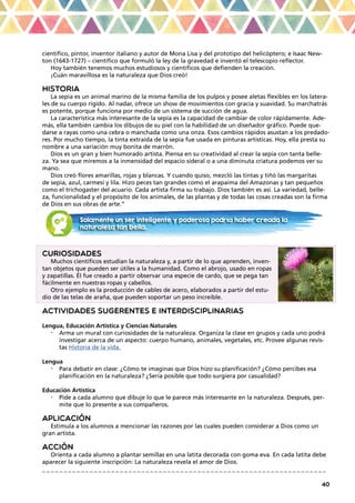 40
científico, pintor, inventor italiano y autor de Mona Lisa y del prototipo del helicóptero; e Isaac New-
ton (1643-1727) – científico que formuló la ley de la gravedad e inventó el telescopio reflector.
Hoy también tenemos muchos estudiosos y científicos que defienden la creación.
¡Cuán maravillosa es la naturaleza que Dios creó!
HISTORIA
La sepia es un animal marino de la misma familia de los pulpos y posee aletas flexibles en los latera-
les de su cuerpo rígido. Al nadar, ofrece un show de movimientos con gracia y suavidad. Su marchatrás
es potente, porque funciona por medio de un sistema de succión de agua.
La característica más interesante de la sepia es la capacidad de cambiar de color rápidamente. Ade-
más, ella también cambia los dibujos de su piel con la habilidad de un diseñador gráfico. Puede que-
darse a rayas como una cebra o manchada como una onza. Esos cambios rápidos asustan a los predado-
res. Por mucho tiempo, la tinta extraída de la sepia fue usada en pinturas artísticas. Hoy, ella presta su
nombre a una variación muy bonita de marrón.
Dios es un gran y bien humorado artista. Piensa en su creatividad al crear la sepia con tanta belle-
za. Ya sea que miremos a la inmensidad del espacio sideral o a una diminuta criatura podemos ver su
mano.
Dios creó flores amarillas, rojas y blancas. Y cuando quiso, mezcló las tintas y tiñó las margaritas
de sepia, azul, carmesí y lila. Hizo peces tan grandes como el arapaima del Amazonas y tan pequeños
como el trichogaster del acuario. Cada artista firma su trabajo. Dios también es así. La variedad, belle-
za, funcionalidad y el propósito de los animales, de las plantas y de todas las cosas creadas son la firma
de Dios en sus obras de arte.”
CURIOSIDADES
Muchos científicos estudian la naturaleza y, a partir de lo que aprenden, inven-
tan objetos que pueden ser útiles a la humanidad. Como el abrojo, usado en ropas
y zapatillas. Él fue creado a partir observar una especie de cardo, que se pega tan
fácilmente en nuestras ropas y cabellos.
Otro ejemplo es la producción de cables de acero, elaborados a partir del estu-
dio de las telas de araña, que pueden soportar un peso increíble.
ACTIVIDADES SUGERENTES E INTERDISCIPLINARIAS
Lengua, Educación Artística y Ciencias Naturales
•	 Arma un mural con curiosidades de la naturaleza. Organiza la clase en grupos y cada uno podrá
investigar acerca de un aspecto: cuerpo humano, animales, vegetales, etc. Provee algunas revis-
tas Historia de la vida.
Lengua
•	 Para debatir en clase: ¿Cómo te imaginas que Dios hizo su planificación? ¿Cómo percibes esa
planificación en la naturaleza? ¿Sería posible que todo surgiera por casualidad?
Educación Artística
•	 Pide a cada alumno que dibuje lo que le parece más interesante en la naturaleza. Después, per-
mite que lo presente a sus compañeros.
APLICACIÓN
Estimula a los alumnos a mencionar las razones por las cuales pueden considerar a Dios como un
gran artista.
ACCIÓN
Orienta a cada alumno a plantar semillas en una latita decorada con goma eva. En cada latita debe
aparecer la siguiente inscripción: La naturaleza revela el amor de Dios.
_ _ _ _ _ _ _ _ _ _ _ _ _ _ _ _ _ _ _ _ _ _ _ _ _ _ _ _ _ _ _ _ _ _ _ _ _ _ _ _ _ _ _ _ _ _ _ _ _ _ _ _ _ _ _ _ _ _ _ _ _ _ _ _ _ _
Solamente un ser inteligente y poderoso podría haber creado la
naturaleza tan bella.
 