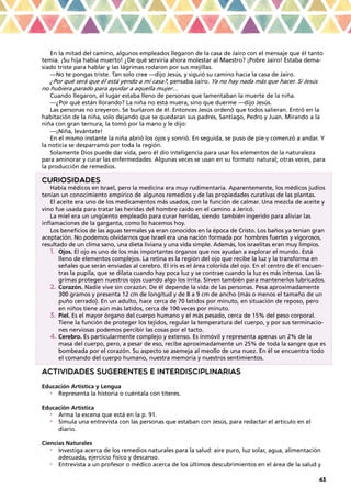 43
En la mitad del camino, algunos empleados llegaron de la casa de Jairo con el mensaje que él tanto
temía. ¡Su hija había muerto! ¿De qué serviría ahora molestar al Maestro? ¡Pobre Jairo! Estaba dema-
siado triste para hablar y las lágrimas rodaron por sus mejillas.
—No te pongas triste. Tan solo cree —dijo Jesús, y siguió su camino hacia la casa de Jairo.
¿Por qué será que él está yendo a mi casa?, pensaba Jairo. Ya no hay nada más que hacer. Si Jesús
no hubiera parado para ayudar a aquella mujer…
Cuando llegaron, el lugar estaba lleno de personas que lamentaban la muerte de la niña.
—¿Por qué están llorando? La niña no está muera, sino que duerme —dijo Jesús.
Las personas no creyeron. Se burlaron de él. Entonces Jesús ordenó que todos salieran. Entró en la
habitación de la niña, solo dejando que se quedaran sus padres, Santiago, Pedro y Juan. Mirando a la
niña con gran ternura, la tomó por la mano y le dijo:
—¡Niña, levántate!
En el mismo instante la niña abrió los ojos y sonrió. En seguida, se puso de pie y comenzó a andar. Y
la noticia se desparramó por toda la región.
Solamente Dios puede dar vida, pero él dio inteligencia para usar los elementos de la naturaleza
para aminorar y curar las enfermedades. Algunas veces se usan en su formato natural; otras veces, para
la producción de remedios.
CURIOSIDADES
Había médicos en Israel, pero la medicina era muy rudimentaria. Aparentemente, los médicos judíos
tenían un conocimiento empírico de algunos remedios y de las propiedades curativas de las plantas.
El aceite era uno de los medicamentos más usados, con la función de calmar. Una mezcla de aceite y
vino fue usada para tratar las heridas del hombre caído en el camino a Jericó.
La miel era un ungüento empleado para curar heridas, siendo también ingerido para aliviar las
inflamaciones de la garganta, como lo hacemos hoy.
Los beneficios de las aguas termales ya eran conocidos en la época de Cristo. Los baños ya tenían gran
aceptación. No podemos olvidarnos que Israel era una nación formada por hombres fuertes y vigorosos,
resultado de un clima sano, una dieta liviana y una vida simple. Además, los israelitas eran muy limpios.
1.	 Ojos. El ojo es uno de los más importantes órganos que nos ayudan a explorar el mundo. Está
lleno de elementos complejos. La retina es la región del ojo que recibe la luz y la transforma en
señales que serán enviadas al cerebro. El iris es el área colorida del ojo. En el centro de él encuen-
tras la pupila, que se dilata cuando hay poca luz y se contrae cuando la luz es más intensa. Las lá-
grimas protegen nuestros ojos cuando algo los irrita. Sirven también para mantenerlos lubricados.
2.	Corazón. Nadie vive sin corazón. De él depende la vida de las personas. Pesa aproximadamente
300 gramos y presenta 12 cm de longitud y de 8 a 9 cm de ancho (más o menos el tamaño de un
puño cerrado). En un adulto, hace cerca de 70 latidos por minuto, en situación de reposo, pero
en niños tiene aún más latidos, cerca de 100 veces por minuto.
3.	Piel. Es el mayor órgano del cuerpo humano y el más pesado, cerca de 15% del peso corporal.
Tiene la función de proteger los tejidos, regular la temperatura del cuerpo, y por sus terminacio-
nes nerviosas podemos percibir las cosas por el tacto.
4.	Cerebro. Es particularmente complejo y extenso. Es inmóvil y representa apenas un 2% de la
masa del cuerpo, pero, a pesar de eso, recibe aproximadamente un 25% de toda la sangre que es
bombeada por el corazón. Su aspecto se asemeja al meollo de una nuez. En él se encuentra todo
el comando del cuerpo humano, nuestra memoria y nuestros sentimientos.
ACTIVIDADES SUGERENTES E INTERDISCIPLINARIAS
Educación Artística y Lengua
•	 Representa la historia o cuéntala con títeres.
Educación Artística
•	 Arma la escena que está en la p. 91.
•	 Simula una entrevista con las personas que estaban con Jesús, para redactar el artículo en el
diario.
Ciencias Naturales
•	 Investiga acerca de los remedios naturales para la salud: aire puro, luz solar, agua, alimentación
adecuada, ejercicio físico y descanso.
•	 Entrevista a un profesor o médico acerca de los últimos descubrimientos en el área de la salud y
 