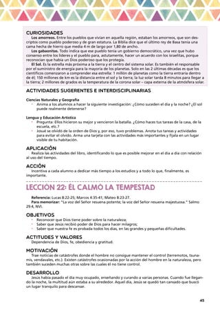 45
CURIOSIDADES
Los amorreos. Entre los pueblos que vivían en aquella región, estaban los amorreos, que son des-
criptos como pueblo poderoso y de gran estatura. La Biblia dice que el último rey de Basa tenía una
cama hecha de hierro que medía 4 m de largo por 1,80 de ancho.
Los gabaonitas. Todo indica que ese pueblo tenía un gobierno democrático, una vez que hubo
consenso entre los líderes y el pueblo para, astutamente, hacer un acuerdo con los israelitas, porque
reconocían que había un Dios poderoso que los protegía.
El Sol. Es la estrella más próxima a la tierra y el centro del sistema solar. Es también el responsable
por el suministro de energía para la mayoría de los planetas. Solo en las 2 últimas décadas es que los
científicos comenzaron a comprender esa estrella: 1 millón de planetas como la tierra entraría dentro
de él; 150 millones de km es la distancia entre el sol y la tierra; la luz solar tarda 8 minutos para llegar a
la tierra; 2 millones de grados es la temperatura de la corona solar – capa externa de la atmósfera solar.
ACTIVIDADES SUGERENTES E INTERDISCIPLINARIAS
Ciencias Naturales y Geografía
•	 Anima a los alumnos a hacer la siguiente investigación: ¿Cómo suceden el día y la noche? ¿El sol
puede realmente detenerse?
Lengua y Educación Artística
•	 Pregunta: Ellos hicieron su mejor y vencieron la batalla. ¿Cómo haces tus tareas de la casa, de la
escuela, etc.?
•	 Josué se olvidó de la orden de Dios y, por eso, tuvo problemas. Anota tus tareas y actividades
para evitar el olvido. Arma una tarjeta con las actividades más importantes y fíjala en un lugar
visible de tu habitación.
APLICACIÓN
Realiza las actividades del libro, identificando lo que es posible mejorar en el día a día con relación
al uso del tiempo.
ACCIÓN
Incentiva a cada alumno a dedicar más tiempo a los estudios y a todo lo que, finalmente, es
importante.
_ _ _ _ _ _ _ _ _ _ _ _ _ _ _ _ _ _ _ _ _ _ _ _ _ _ _ _ _ _ _ _ _ _ _ _ _ _ _ _ _ _ _ _ _ _ _ _ _ _ _ _ _ _ _ _ _ _ _ _ _ _ _ _ _ _
LECCIÓN 22: ÉL CALMÓ LA TEMPESTAD
Referencia: Lucas 8:22-25; Marcos 4:35-41; Mateo 8:23-27.
Para memorizar: “La voz del Señor resuena potente; la voz del Señor resuena majestuosa.” Salmo
29:4, NVI.
OBJETIVOS
•	 Reconocer que Dios tiene poder sobre la naturaleza;
•	 Saber que Jesús recibió poder de Dios para hacer milagros;
•	 Saber que nuestra fe es probada todos los días, en las grandes y pequeñas dificultades.
ACTITUDES Y VALORES
Dependencia de Dios, fe, obediencia y gratitud.
MOTIVACIÓN
Trae noticias de catástrofes donde el hombre no consigue mantener el control (terremotos, tsuna-
mis, vendavales, etc.). Existen catástrofes ocasionadas por la acción del hombre en la naturaleza, pero
también suceden muchas otras sobre las cuales él no tiene control.
DESARROLLO
Jesús había pasado el día muy ocupado, enseñando y curando a varias personas. Cuando fue llegan-
do la noche, la multitud aún estaba a su alrededor. Aquel día, Jesús se quedó tan cansado que buscó
un lugar tranquilo para descansar.
 