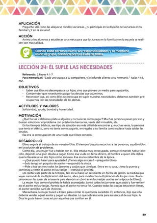 49
APLICACIÓN
Pregunta: Así como las abejas se dividen las tareas, ¿tú participas en la división de las tareas en tu
familia? ¿Y en la escuela?
ACCIÓN
Anima a los alumnos a establecer una meta para que las tareas en la familia y en la escuela se reali-
cen con más calidad.
_ _ _ _ _ _ _ _ _ _ _ _ _ _ _ _ _ _ _ _ _ _ _ _ _ _ _ _ _ _ _ _ _ _ _ _ _ _ _ _ _ _ _ _ _ _ _ _ _ _ _ _ _ _ _ _ _ _ _ _ _ _ _ _ _ _
LECCIÓN 24: ÉL SUPLE LAS NECESIDADES
Referencia: 2 Reyes 4:1-7.
Para memorizar: “Cada uno ayuda a su compañero, y le infunde aliento a su hermano.” Isaías 41:6,
NVI.
OBJETIVOS
•	 Saber que Dios no desampara a sus hijos, sino que provee un medio para ayudarlos;
•	 Comprender que necesitamos pagar las deudas que asumimos;
•	 Reconocer que, así como Dios se preocupa en suplir nuestras necesidades, debemos también pre-
ocuparnos con las necesidades de los demás.
ACTITUDES Y VALORES
Solidaridad, ayuda, bondad y honestidad.
MOTIVACIÓN
¿Qué harías si debieras plata a alguien y no tuvieras cómo pagar? Muchas personas pasan por eso y
buscan solucionar el problema con préstamos bancarios, venta del inmueble, etc.
En los tiempos bíblicos, ese tipo de solución era más difícil de encontrar y, muchas veces, la persona
que tenía el débito, pero no tenía cómo pagarlo, entregaba a su familia como esclava hasta saldar las
deudas.
Esa era la preocupación de una viuda que Eliseo conoció.
DESARROLLO
Eliseo seguía el trabajo de su maestro Elías. Él siempre buscaba escuchar a las personas, ayudándolas
en la solución de problemas.
Cierto día, una mujer fue a hablar con él. Ella estaba muy preocupada, porque el marido había falle-
cido, dejando una gran deuda a pagar. Como esa viuda no tenía dinero, el hombre a quien ella debía
quería llevarse a sus dos hijos como esclavos. Esa era la costumbre de la época.
—¿Qué puedo hacer para ayudarte? ¿Tienes algo en casa? —preguntó Eliseo.
—Solo tengo un poquito de aceite —respondió la viuda.
—Pide a tus vecinos todos los jarrones y vasijas que consigas. Entra en tu casa, cierra la puerta y
comienza a vertir el aceite en las vasijas —instruyó el profeta.
(Al contar esta parte de la historia, ten en la mano un recipiente en forma de jarrón. A medida que
vayas narrando la multiplicación del aceite, abre para mostrar la multiplicación de los jarrones. Busca
jarrones en las casas de artesanía para demostrar cómo eran las vasijas usadas en la época de Eliseo).
La mujer hizo como el profeta le había aconsejado. Juntó todos los jarrones que pudo y fue vertien-
do el aceite en las vasijas. Parecía que el aceite no tenía fin. Cuando todas las vasijas estuvieron llenas,
el aceite también paró de chorrear.
Maravillada, la mujer buscó a Eliseo para contar lo que había sucedido. Él, entonces, dijo que ella
debería vender aquel aceite y pagar sus deudas. Lo que sobrara sería para su uso y el de sus hijos. A
Dios le gusta hacer cosas así por aquellos que confían en él.
Cuando cada persona asume sus responsabilidades y se mantiene
unida al grupo, colabora para el éxito de todos.
 