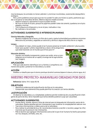 51
mos los bosques, los animales no tienen adónde ir y terminan muriéndose, ocasionando desequilibrio
ecológico.
Pero ¿cómo podemos actuar para que eso no suceda? Si cada uno hiciera su parte, podríamos ayu-
dar a recuperar la naturaleza de Dios. Observa algunas simples acciones:
•	 Separar la basura y aprovechar lo que se puede reciclar;
•	 No tirar el chicle en el piso, porque los pajaritos pueden tratar de comerlo, quedarse con el pico
pegado y morirse;
•	 Tirar la basura en el basurero y no en el piso, riachuelos o ríos;
•	 No maltratar a los animales.
ACTIVIDADES SUGERENTES E INTERDISCIPLINARIAS
Ciencias Naturales y Geografía
•	 Muestra imágenes de la fauna y la flora de tu país y realza la diversidad que podemos encontrar.
Menciona los animales y vegetales en extinción y verifica si alguno de ellos vive en tu región.
Lengua
•	 Para debatir en clase: ¿Cómo puede el ser humano preservar el medio ambiente? ¿Qué puedes
hacer para ayudar? ¿Cómo responderías a Jesús si él te preguntara
qué estás haciendo con el mundo que él hizo para ti?
Educación Artística
•	 Usando una botella transparente y goma eva verde, arma un por-
talápices con el motivo de un sapito, el amigo de los agricultores
(ver imagen).
APLICACIÓN
Pide que cada alumno identifique con su familia o compañeros una
manera de ayudar y preservar la naturaleza y su salud.
ACCIÓN
Establece un desafío para que el alumno practique durante la semana (separar la basura, ahorrar agua, etc.)
_ _ _ _ _ _ _ _ _ _ _ _ _ _ _ _ _ _ _ _ _ _ _ _ _ _ _ _ _ _ _ _ _ _ _ _ _ _ _ _ _ _ _ _ _ _ _ _ _ _ _ _ _ _ _ _ _ _ _ _ _ _ _ _ _ _
NUESTRO PROYECTO: MARA
VILLAS CREADAS POR DIOS
Referencia: Salmo 19:1; Isaías 45:18.
OBJETIVOS
•	 Identificar evidencias de la planificación de Dios en la naturaleza.
•	 Comprender que solamente Dios puede planificar la creación con tantos detalles.
JUSTIFICACIÓN
Al observar la naturaleza y su complejidad, podemos percibir evidencias de una planificación inteli-
gente de parte de Dios. Sería imposible que tantos detalles pudieran surgir por casualidad.
ACTIVIDADES SUGERENTES
•	 Provee libros, revistas, diarios y sitios de internet para la búsqueda de información acerca de la
naturaleza. Realza aquellas que son interesantes y que muestran la complejidad de cada ser vivo.
•	 Trae otras informaciones o videos acerca de la naturaleza.
•	 Para realizar la actividad de la p. 62, recomienda al alumno a escribir o recortar y pegar las infor-
maciones que le parezcan más interesantes.
•	 Pide al alumno que agregue informaciones acerca de lo que el ser humano ha hecho para preser-
var ríos, bosques, animales, aves, etc.
 