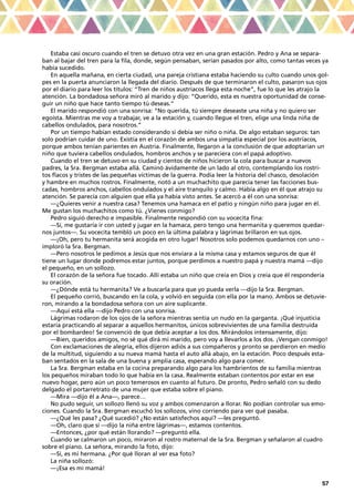 57
Estaba casi oscuro cuando el tren se detuvo otra vez en una gran estación. Pedro y Ana se separa-
ban al bajar del tren para la fila, donde, según pensaban, serían pasados por alto, como tantas veces ya
había sucedido.
En aquella mañana, en cierta ciudad, una pareja cristiana estaba haciendo su culto cuando unos gol-
pes en la puerta anunciaron la llegada del diario. Después de que terminaron el culto, pasaron sus ojos
por el diario para leer los títulos: “Tren de niños austríacos llega esta noche”, fue lo que les atrajo la
atención. La bondadosa señora miró al marido y dijo: “Querido, esta es nuestra oportunidad de conse-
guir un niño que hace tanto tiempo tú deseas.”
El marido respondió con una sonrisa: “No querida, tú siempre deseaste una niña y no quiero ser
egoísta. Mientras me voy a trabajar, ve a la estación y, cuando llegue el tren, elige una linda niña de
cabellos ondulados, para nosotros.”
Por un tiempo habían estado considerando si debía ser niño o niña. De algo estaban seguros: tan
solo podrían cuidar de uno. Existía en el corazón de ambos una simpatía especial por los austríacos,
porque ambos tenían parientes en Austria. Finalmente, llegaron a la conclusión de que adoptarían un
niño que tuviera cabellos ondulados, hombros anchos y se pareciera con el papá adoptivo.
Cuando el tren se detuvo en su ciudad y cientos de niños hicieron la cola para buscar a nuevos
padres, la Sra. Bergman estaba allá. Caminó ávidamente de un lado al otro, contemplando los rostri-
tos flacos y tristes de las pequeñas víctimas de la guerra. Podía leer la historia del chasco, desolación
y hambre en muchos rostros. Finalmente, notó a un muchachito que parecía tener las facciones bus-
cadas, hombros anchos, cabellos ondulados y el aire tranquilo y calmo. Había algo en él que atrajo su
atención. Se parecía con alguien que ella ya había visto antes. Se acercó a él con una sonrisa:
—¿Quieres venir a nuestra casa? Tenemos una hamaca en el patio y ningún niño para jugar en él.
Me gustan los muchachitos como tú. ¿Vienes conmigo?
Pedro siguió derecho e impasible. Finalmente respondió con su vocecita fina:
—Sí, me gustaría ir con usted y jugar en la hamaca, pero tengo una hermanita y queremos quedar-
nos juntos—. Su vocecita tembló un poco en la última palabra y lágrimas brillaron en sus ojos.
—¡Oh, pero tu hermanita será acogida en otro lugar! Nosotros solo podemos quedarnos con uno –
imploró la Sra. Bergman.
—Pero nosotros le pedimos a Jesús que nos enviara a la misma casa y estamos seguros de que él
tiene un lugar donde podremos estar juntos, porque perdimos a nuestro papá y nuestra mamá —dijo
el pequeño, en un sollozo.
El corazón de la señora fue tocado. Allí estaba un niño que creía en Dios y creía que él respondería
su oración.
—¿Dónde está tu hermanita? Ve a buscarla para que yo pueda verla —dijo la Sra. Bergman.
El pequeño corrió, buscando en la cola, y volvió en seguida con ella por la mano. Ambos se detuvie-
ron, mirando a la bondadosa señora con un aire suplicante.
—Aquí está ella —dijo Pedro con una sonrisa.
Lágrimas rodaron de los ojos de la señora mientras sentía un nudo en la garganta. ¡Qué injusticia
estaría practicando al separar a aquellos hermanitos, únicos sobrevivientes de una familia destruida
por el bombardeo! Se convenció de que debía aceptar a los dos. Mirándolos intensamente, dijo:
—Bien, queridos amigos, no sé qué dirá mi marido, pero voy a llevarlos a los dos. ¡Vengan conmigo!
Con exclamaciones de alegría, ellos dijeron adiós a sus compañeros y pronto se perdieron en medio
de la multitud, siguiendo a su nueva mamá hasta el auto allá abajo, en la estación. Poco después esta-
ban sentados en la sala de una buena y amplia casa, esperando algo para comer.
La Sra. Bergman estaba en la cocina preparando algo para los hambrientos de su familia mientras
los pequeños miraban todo lo que había en la casa. Realmente estaban contentos por estar en ese
nuevo hogar, pero aún un poco temerosos en cuanto al futuro. De pronto, Pedro señaló con su dedo
delgado el portarretrato de una mujer que estaba sobre el piano.
—Mira —dijo él a Ana—, parece…
No pudo seguir, un sollozo llenó su voz y ambos comenzaron a llorar. No podían controlar sus emo-
ciones. Cuando la Sra. Bergman escuchó los sollozos, vino corriendo para ver qué pasaba.
—¿Qué les pasa? ¿Qué sucedió? ¿No están satisfechos aquí? —les preguntó.
—Oh, claro que sí —dijo la niña entre lágrimas—, estamos contentos.
—Entonces, ¿por qué están llorando? —preguntó ella.
Cuando se calmaron un poco, miraron al rostro maternal de la Sra. Bergman y señalaron al cuadro
sobre el piano. La señora, mirando la foto, dijo:
—Sí, es mi hermana. ¿Por qué lloran al ver esa foto?
La niña sollozó:
—¡Esa es mi mamá!
 