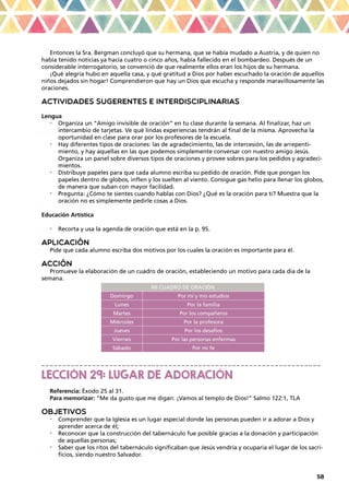 58
Entonces la Sra. Bergman concluyó que su hermana, que se había mudado a Austria, y de quien no
había tenido noticias ya hacía cuatro o cinco años, había fallecido en el bombardeo. Después de un
considerable interrogatorio, se convenció de que realmente ellos eran los hijos de su hermana.
¡Qué alegría hubo en aquella casa, y qué gratitud a Dios por haber escuchado la oración de aquellos
niños dejados sin hogar! Comprendieron que hay un Dios que escucha y responde maravillosamente las
oraciones.
ACTIVIDADES SUGERENTES E INTERDISCIPLINARIAS
Lengua
•	 Organiza un “Amigo invisible de oración” en tu clase durante la semana. Al finalizar, haz un
intercambio de tarjetas. Ve qué lindas experiencias tendrán al final de la misma. Aprovecha la
oportunidad en clase para orar por los profesores de la escuela.
•	 Hay diferentes tipos de oraciones: las de agradecimiento, las de intercesión, las de arrepenti-
miento, y hay aquellas en las que podemos simplemente conversar con nuestro amigo Jesús.
Organiza un panel sobre diversos tipos de oraciones y provee sobres para los pedidos y agradeci-
mientos.
•	 Distribuye papeles para que cada alumno escriba su pedido de oración. Pide que pongan los
papeles dentro de globos, inflen y los suelten al viento. Consigue gas helio para llenar los globos,
de manera que suban con mayor facilidad.
•	 Pregunta: ¿Cómo te sientes cuando hablas con Dios? ¿Qué es la oración para ti? Muestra que la
oración no es simplemente pedirle cosas a Dios.
Educación Artística
•	 Recorta y usa la agenda de oración que está en la p. 95.
APLICACIÓN
Pide que cada alumno escriba dos motivos por los cuales la oración es importante para él.
ACCIÓN
Promueve la elaboración de un cuadro de oración, estableciendo un motivo para cada día de la
semana.
MI CUADRO DE ORACIÓN
Domingo Por mí y mis estudios
Lunes Por la familia
Martes Por los compañeros
Miércoles Por la profesora
Jueves Por los desafíos
Viernes Por las personas enfermas
Sábado Por mi fe
_ _ _ _ _ _ _ _ _ _ _ _ _ _ _ _ _ _ _ _ _ _ _ _ _ _ _ _ _ _ _ _ _ _ _ _ _ _ _ _ _ _ _ _ _ _ _ _ _ _ _ _ _ _ _ _ _ _ _ _ _ _ _ _ _ _
LECCIÓN 29: LUGAR DE ADORACIÓN
Referencia: Éxodo 25 al 31.
Para memorizar: “Me da gusto que me digan: ¡Vamos al templo de Dios!” Salmo 122:1, TLA
OBJETIVOS
•	 Comprender que la Iglesia es un lugar especial donde las personas pueden ir a adorar a Dios y
aprender acerca de él;
•	 Reconocer que la construcción del tabernáculo fue posible gracias a la donación y participación
de aquellas personas;
•	 Saber que los ritos del tabernáculo significaban que Jesús vendría y ocuparía el lugar de los sacri-
ficios, siendo nuestro Salvador.
 