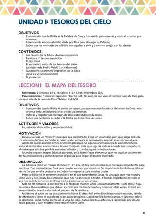 6
UNIDAD 1: TESOROS DEL CIELO
OBJETIVOS
•	 Comprender que la Biblia es la Palabra de Dios y fue escrita para revelar y mostrar su amor por
nosotros;
•	 Reconocer la responsabilidad dada por Dios para divulgar su Palabra;
•	 Saber que los mensajes de la Biblia nos ayudan a vivir y a convivir mejor con los demás.
CONTENIDOS
•	 Los tesoros de la Biblia. Autores inspirados
•	 Parábola: El tesoro escondido
•	 El rey Josías
•	 El verdadero valor de los tesoros del cielo
•	 La historia de Pedro Valdo (Los valdenses)
•	 Gutenberg: la primera impresión de la Biblia
•	 ¿Qué es ser un misionero?
•	 El joven rico
_ _ _ _ _ _ _ _ _ _ _ _ _ _ _ _ _ _ _ _ _ _ _ _ _ _ _ _ _ _ _ _ _ _ _ _ _ _ _ _ _ _ _ _ _ _ _ _ _ _ _ _ _ _ _ _ _ _ _ _ _ _
LECCIÓN 1: EL MAPA DEL TESORO
Referencia: 2 Timoteo 3:15, 16; Salmo 119:11, 105; Proverbios 30:5.
Para memorizar: “Jesús le respondió: ‘Escrito está: No solo de pan vive el hombre, sino de toda pala-
bra que sale de la boca de Dios’” Mateo 4:4, NVI.
OBJETIVOS
•	 Comprender que la Biblia es como un tesoro, porque nos enseña acerca del amor de Dios y nos
orienta en las relaciones con él y con las personas;
•	 Valorar y respetar los mensajes de Dios expresados en la Biblia;
•	 Saber que podemos acceder a la Biblia en diferentes versiones.
ACTITUDES Y VALORES
Fe, estudio, dedicación y responsabilidad.
MOTIVACIÓN
Lleva a la clase un “tesoro” para que sea encontrado. Elige un voluntario para que salga del aula.
Los alumnos deberán esconder el tesoro y dar consejos al compañero, cuando éste regrese al aula.
Antes de que el alumno entre, oriéntelo para que no siga las orientaciones de sus compañeros.
Naturalmente él no encontrará el tesoro. Después, pida que siga las indicaciones de sus compañeros.
Muestre que solo fue posible encontrar el tesoro cuando siguió las indicaciones.
Muestre algunos mapas (ciudad, parques, etc.). Identifique elementos que nos ayudan a compren-
der las indicaciones y cómo debemos seguirlas para llegar al destino esperado.
DESARROLLO
La Biblia es como un “mapa del tesoro”. En ella, el Rey del Universo dejó mensajes importantes para
nosotros. Fue inspirada por Dios para revelar su amor por nosotros. Su importancia también se debe al
hecho de que en ella podemos encontrar la respuesta para muchas dudas.
Pero la Biblia no es solamente un libro en el que aprendemos cosas. Es una guía que nos muestra
cómo vivir y nos señala las elecciones que nos harán felices o tristes. Y lo más importante de todo es
que nos cuenta del amor de Dios y cómo podemos ser sus amigos.
Más de 40 hombres la escribieron a lo largo de muchos años (aproximadamente 1.600 años). Algu-
nas veces, Dios mostró lo que debían escribir, por medio de sueños y visiones; otras veces, inspiró sus
pensamientos, orientando todo el proceso de la escritura.
Moisés es el autor de los cinco primeros libros. Él describió cómo Dios hizo nuestro mundo, la vida
de Abraham y cómo el pueblo de Israel salió de Egipto. David escribió bellos cantos, y Salomón relató
su sabiduría. Lucas contó acerca de la vida de Jesús. Pablo escribió cartas para las Iglesias por donde
había pasado y Juan mostró cómo será el nuevo Cielo.
 