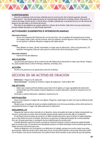 60
CURIOSIDADES
Dios dio cuidadosas instrucciones a Moisés para la construcción de la tienda sagrada, llamada
“Tabernáculo”. Esa tienda especial podía ser transportada adonde los israelitas fueran. Ella tenía 14
metros de largo; 4,6 de ancho; y 4,6 de altura. Estaba rodeada por una pared (muro) con 46 metros de
largo en los dos lados y 23 metros de ancho.
Dios dijo lo que debería ser puesto adentro y afuera de la tienda. Cada ítem era muy importante,
porque estaba asociado a un significado espiritual.
ACTIVIDADES SUGERENTES E INTERDISCIPLINARIAS
Educación Artística
•	 Arma una maqueta del Tabernáculo con los alumnos. Usa un pedazo de tergopol para la base.
Con papel crepé o tela, haz las cortinas. Para los objetos, recorta figuras o haz con residuos. Suje-
ta con palitos o alfileres. Muestra imágenes del tabernáculo.
Lengua
•	 Para debatir en clase: ¿Quién necesitaba un lugar para la adoración: ¿Dios o las personas? ¿Tú
también entregarías cosas de valor para la construcción de la tienda para Dios?
Educación Artística
•	 Canta himnos de alabanza.
APLICACIÓN
Las personas participaron de la construcción del Tabernáculo donando lo mejor que tenían. Pregun-
ta: ¿Qué puedes donar a Dios? (Tiempo, talentos, ofrendas, etc.)
ACCIÓN
Anima a los alumnos a ser generosos como los israelitas.
_ _ _ _ _ _ _ _ _ _ _ _ _ _ _ _ _ _ _ _ _ _ _ _ _ _ _ _ _ _ _ _ _ _ _ _ _ _ _ _ _ _ _ _ _ _ _ _ _ _ _ _ _ _ _ _ _ _ _ _ _ _ _ _ _ _
LECCIÓN 30: MI ACTITUD DE ORACIÓN
Referencia: 1 Reyes 5 al 9; Salmo 95.
Para memorizar: “¡Grande es el Señor y digno de alabanza!” Salmo 96:4, NVI
OBJETIVOS
•	 Saber que nuestra actitud colabora para hacer de la iglesia un lugar agradable de adoración;
•	 Comprender que Dios acepta nuestra alabanza y nuestra adoración cuando lo hacemos con sin-
ceridad.
Actitudes y valores Adoración, alabanza, reverencia y fe.
MOTIVACIÓN
Lleva una maqueta o imagen de una iglesia. Pregunta: ¿Qué lugar es este? ¿En qué se diferencia del
Tabernáculo?
Muestra que el pueblo de Israel ya estaba establecido en la tierra prometida y ahora ellos sentían la
necesidad de tener un lugar más adecuado para la adoración.
DESARROLLO
Después de muchos años viviendo en el desierto, ahora el pueblo de Israel ya había conquistado sus
tierras y construido sus casas. Pero el templo seguía siendo aquel construido allá en el desierto.
El rey David tenía el sueño de construir un bello templo para Dios, pero el Señor le había señalado
que su hijo Salomón haría el templo. David era un guerrero y había participado de muchas batallas.
Aun así, él quiso participar y consiguió mucho material para la construcción.
Cuando Salomón asumió el trono, proveyó el material restante y buscó a personas especializadas
para la construcción. El momento era apropiado porque no había enemigos contra quienes guerrear y
había recursos suficientes para eso.
Todos se alegraron con el proyecto y se dedicaron al trabajo, porque era mucho mejor que estar
guerreando. Salomón tardó cuatro años para reunir el resto del material y otros siete años para edifi-
car el templo. Uno de los motivos por los cuales le llevó tanto tiempo es que antes de que las piedras
 
